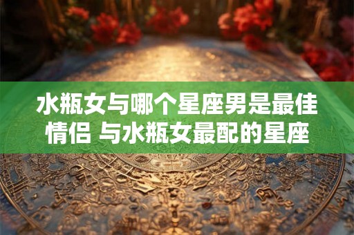 水瓶女与哪个星座男是最佳情侣 与水瓶女最配的星座男