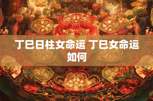 丁巳日柱女命运 丁巳女命运如何