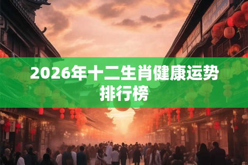 2026年十二生肖健康运势排行榜 2026年十二生肖健康运势排行榜