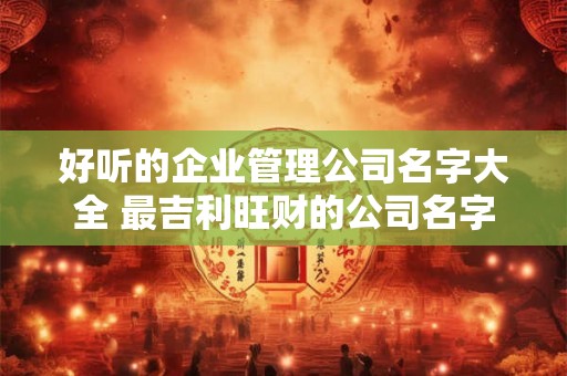 好听的企业管理公司名字大全 最吉利旺财的公司名字