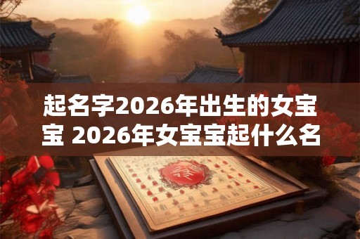 起名字2026年出生的女宝宝 2026年女宝宝起什么名字好 起名字2026年出生的女宝宝 2026年女宝宝起什么名字好