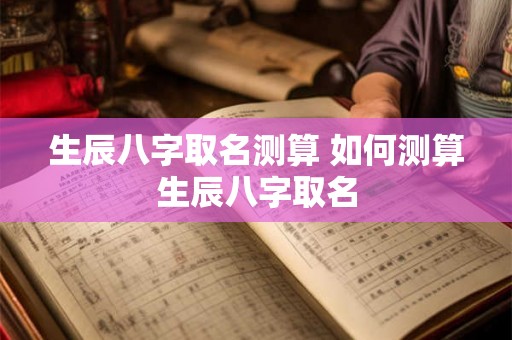 生辰八字取名测算 如何测算生辰八字取名 生辰八字取名测算 如何测算生辰八字取名