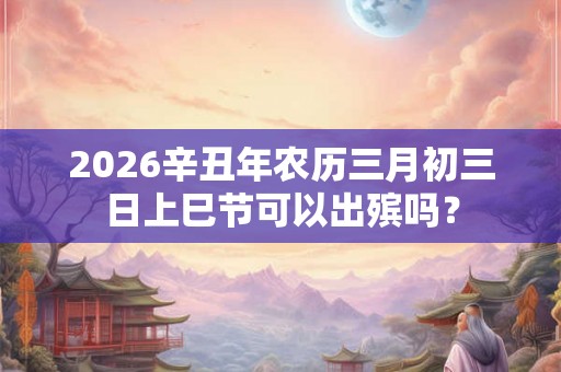 2026辛丑年农历三月初三日上巳节可以出殡吗？