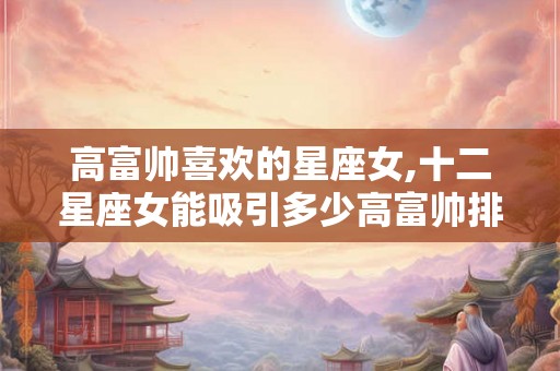 高富帅喜欢的星座女,十二星座女能吸引多少高富帅排名