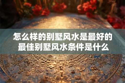 怎么样的别墅风水是最好的 最佳别墅风水条件是什么