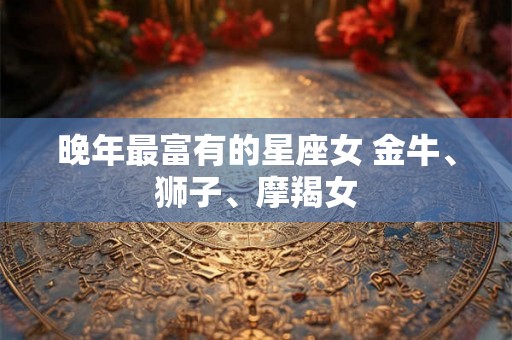 晚年最富有的星座女 金牛、狮子、摩羯女