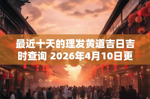 最近十天的理发黄道吉日吉时查询 2026年4月10日更新