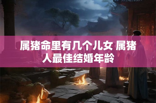 属猪命里有几个儿女 属猪人最佳结婚年龄
