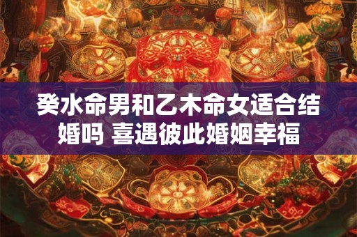 癸水命男和乙木命女适合结婚吗 喜遇彼此婚姻幸福