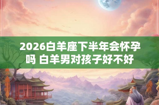 2026白羊座下半年会怀孕吗 白羊男对孩子好不好