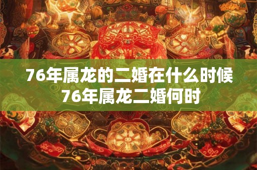 76年属龙的二婚在什么时候 76年属龙二婚何时