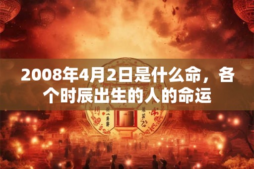 2008年4月2日是什么命,各个时辰出生的人的命运 2008年4月2日是什么命,各个时辰出生的人的命运