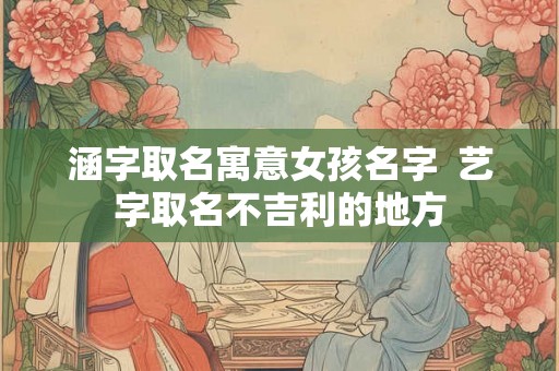 涵字取名寓意女孩名字 艺字取名不吉利的地方 涵字取名寓意女孩名字 艺字取名不吉利的地方