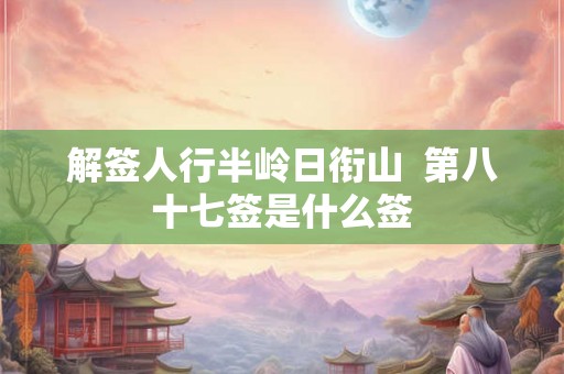 解签人行半岭日衔山  第八十七签是什么签