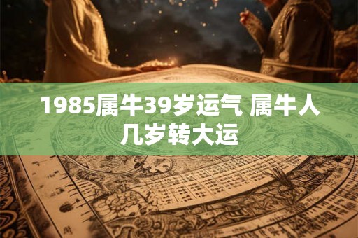 1985属牛39岁运气 属牛人几岁转大运 1985属牛39岁运气 属牛人几岁转大运