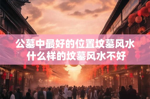 公墓中最好的位置坟墓风水 什么样的坟墓风水不好