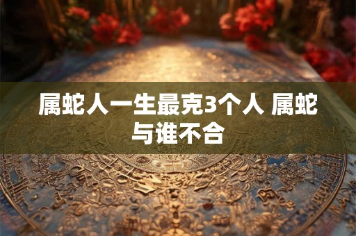 属蛇人一生最克3个人 属蛇与谁不合