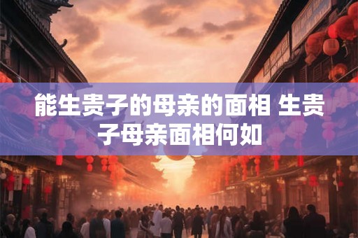 能生贵子的母亲的面相 生贵子母亲面相何如