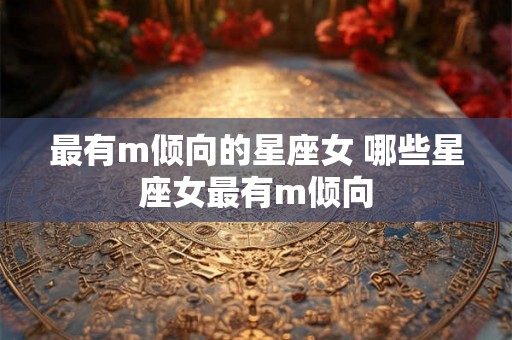 最有m倾向的星座女 哪些星座女最有m倾向 最有m倾向的星座女 哪些星座女最有m倾向