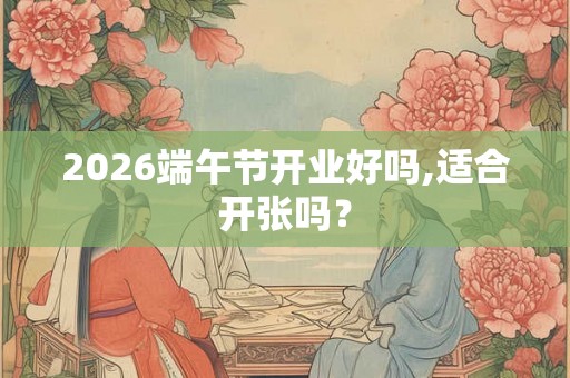 2026端午节开业好吗,适合开张吗? 2026端午节开业好吗,适合开张吗?