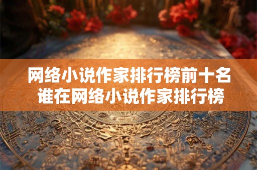 网络小说作家排行榜前十名 谁在网络小说作家排行榜前十 网络小说作家排行榜前十名 谁在网络小说作家排行榜前十