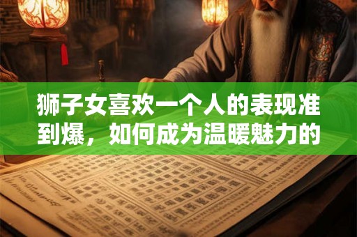 狮子女喜欢一个人的表现准到爆，如何成为温暖魅力的伴侣