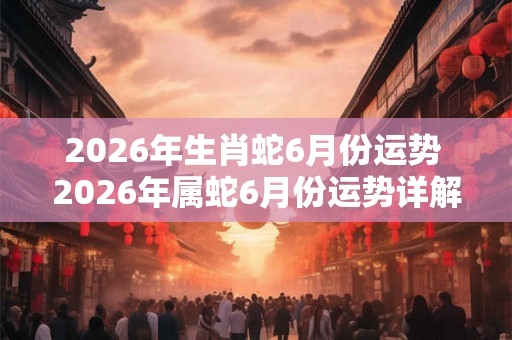 2026年生肖蛇6月份运势 2026年属蛇6月份运势详解