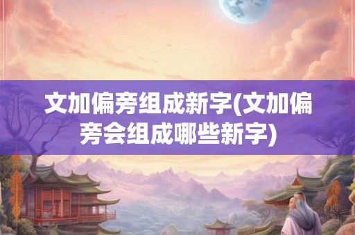 文加偏旁组成新字(文加偏旁会组成哪些新字) 文加偏旁组成新字(文加偏旁会组成哪些新字)