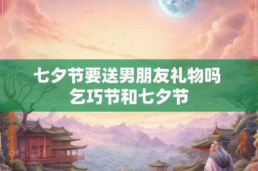 七夕节要送男朋友礼物吗 乞巧节和七夕节
