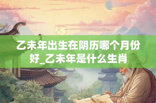 乙未年出生在阴历哪个月份好_乙未年是什么生肖