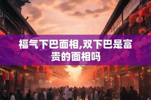 福气下巴面相,双下巴是富贵的面相吗