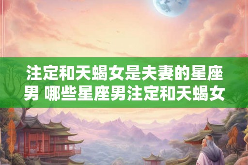 注定和天蝎女是夫妻的星座男 哪些星座男注定和天蝎女成为夫妻