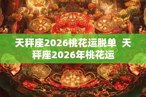 天秤座2026桃花运脱单  天秤座2026年桃花运