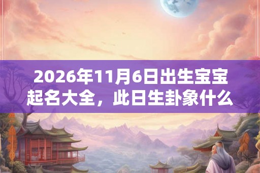 2026年11月6日出生宝宝起名大全，此日生卦象什么样？