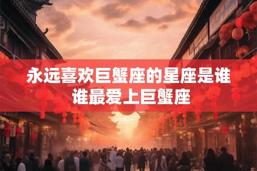 永远喜欢巨蟹座的星座是谁 谁最爱上巨蟹座 永远喜欢巨蟹座的星座是谁 谁最爱上巨蟹座