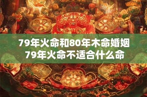79年火命和80年木命婚姻 79年火命不适合什么命