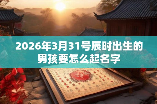 2026年3月31号辰时出生的男孩要怎么起名字 2026年3月31号辰时出生的男孩要怎么起名字