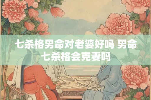 七杀格男命对老婆好吗 男命七杀格会克妻吗 七杀格男命对老婆好吗 男命七杀格会克妻吗