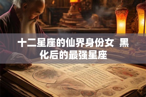 十二星座的仙界身份女 黑化后的最强星座 十二星座的仙界身份女 黑化后的最强星座