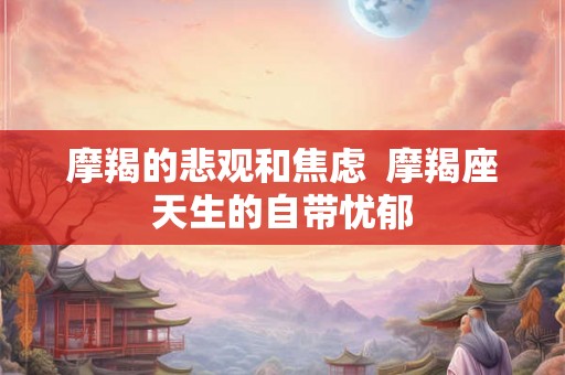 摩羯的悲观和焦虑 摩羯座天生的自带忧郁 摩羯的悲观和焦虑 摩羯座天生的自带忧郁