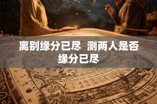 离别缘分已尽 测两人是否缘分已尽 离别缘分已尽 测两人是否缘分已尽