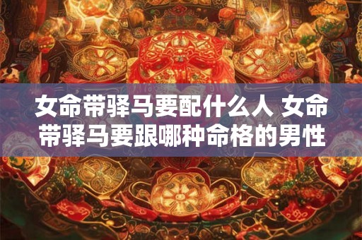女命带驿马要配什么人 女命带驿马要跟哪种命格的男性搭配才最合适 女命带驿马要配什么人 女命带驿马要跟哪种命格的男性搭配才最合适