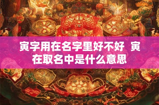 寅字用在名字里好不好 寅在取名中是什么意思 寅字用在名字里好不好 寅在取名中是什么意思