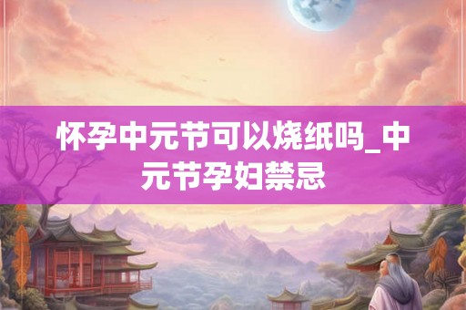 怀孕中元节可以烧纸吗_中元节孕妇禁忌 怀孕中元节可以烧纸吗_中元节孕妇禁忌