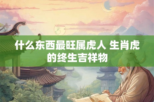 什么东西最旺属虎人 生肖虎的终生吉祥物 什么东西最旺属虎人 生肖虎的终生吉祥物