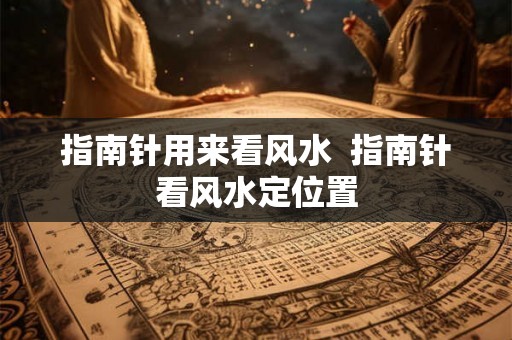 指南针用来看风水  指南针看风水定位置