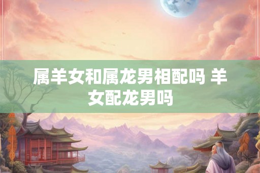 属羊女和属龙男相配吗 羊女配龙男吗