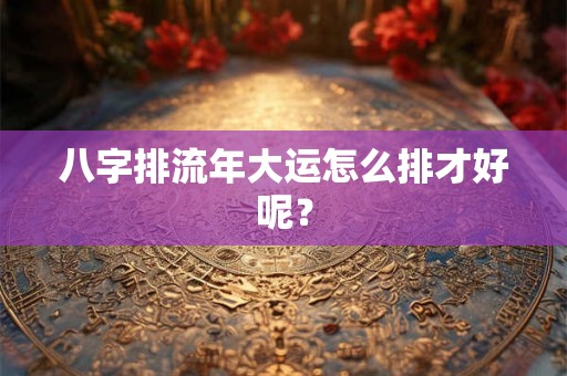 八字排流年大运怎么排才好呢？