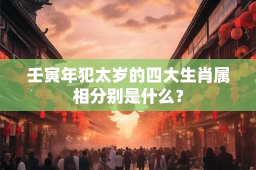壬寅年犯太岁的四大生肖属相分别是什么？