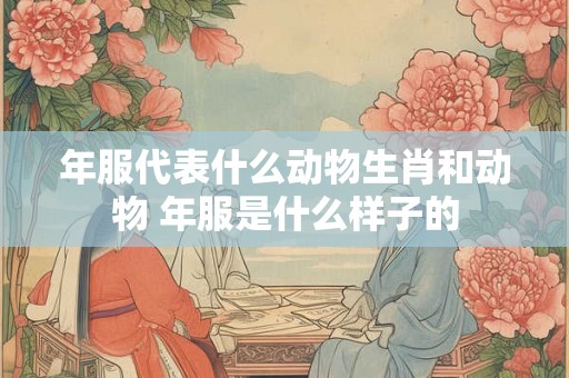 年服代表什么动物生肖和动物 年服是什么样子的 年服代表什么动物生肖和动物 年服是什么样子的